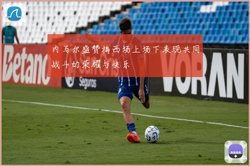 内马尔盛赞梅西场上场下表现共同战斗的荣耀与快乐