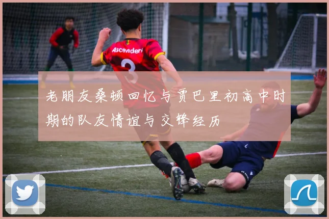 老朋友桑顿回忆与贾巴里初高中时期的队友情谊与交锋经历
