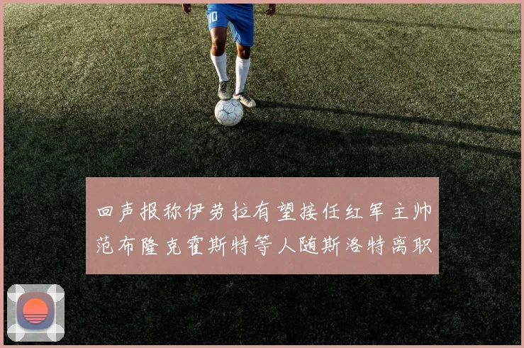 回声报称伊劳拉有望接任红军主帅范布隆克霍斯特等人随斯洛特离职