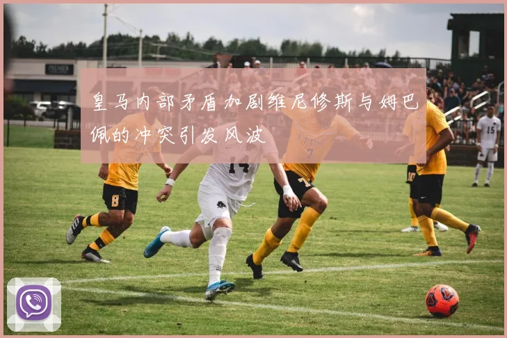 皇马内部矛盾加剧维尼修斯与姆巴佩的冲突引发风波
