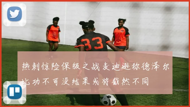 热刺惊险保级之战麦迪逊称德泽尔比功不可没结果或将截然不同