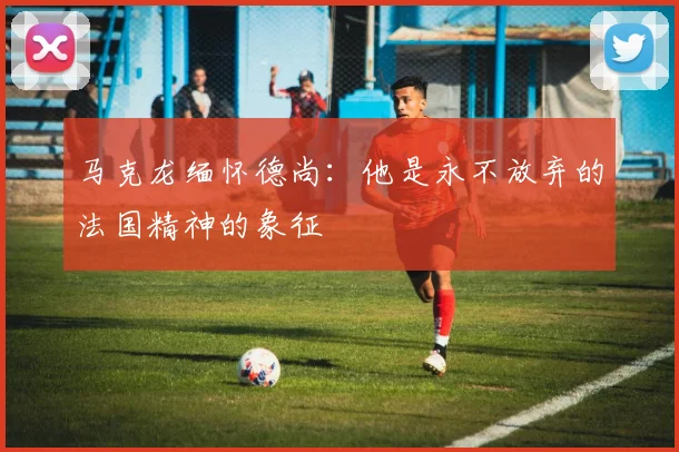 马克龙缅怀德尚：他是永不放弃的法国精神的象征