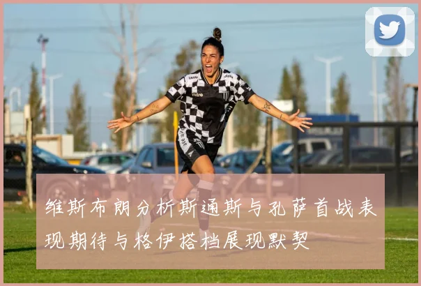 维斯布朗分析斯通斯与孔萨首战表现期待与格伊搭档展现默契
