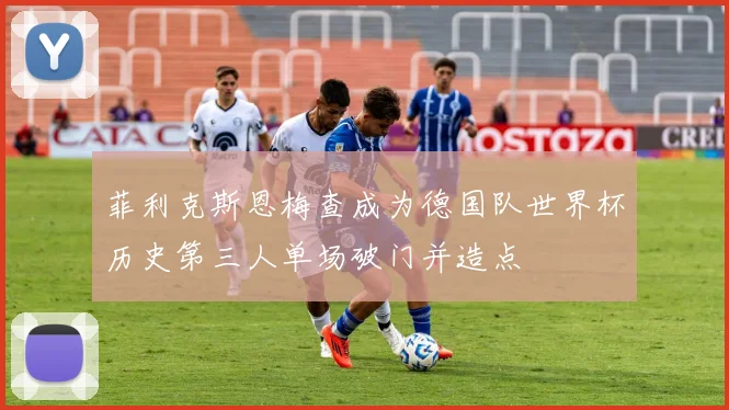 菲利克斯恩梅查成为德国队世界杯历史第三人单场破门并造点