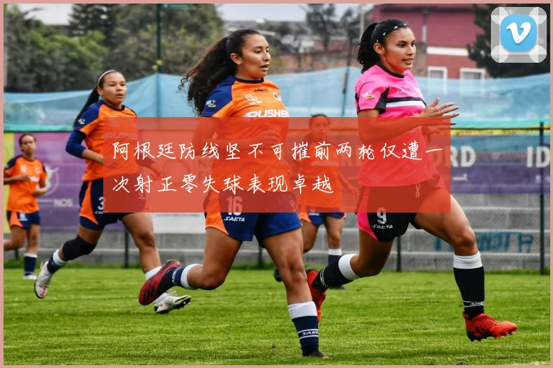阿根廷防线坚不可摧前两轮仅遭一次射正零失球表现卓越
