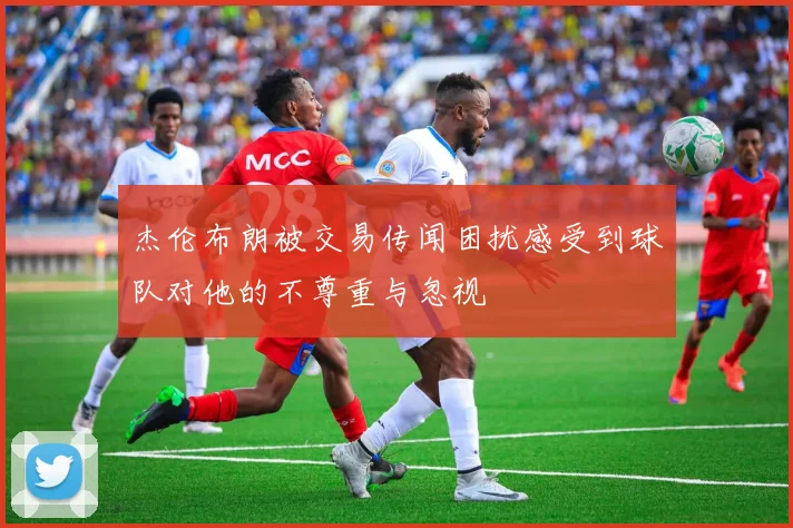杰伦布朗被交易传闻困扰感受到球队对他的不尊重与忽视
