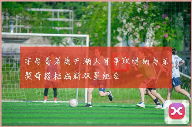 字母哥若离开湖人可争取特纳与东契奇搭档成新双星组合