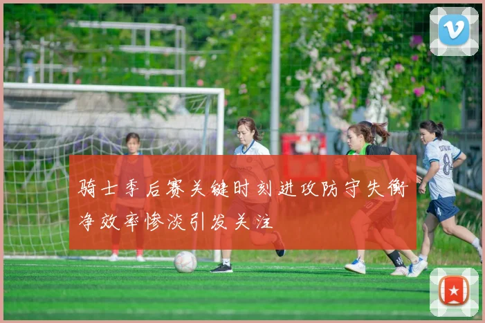 骑士季后赛关键时刻进攻防守失衡净效率惨淡引发关注