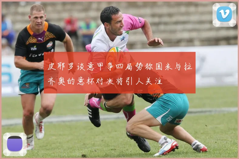 皮耶罗谈意甲争四局势称国米与拉齐奥的意杯对决将引人关注