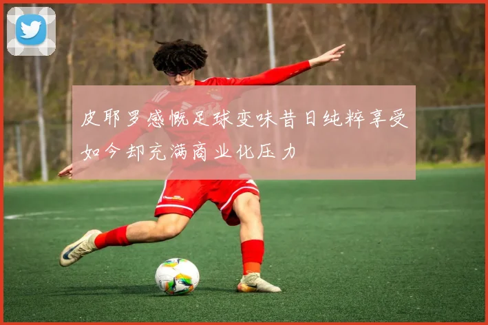 皮耶罗感慨足球变味昔日纯粹享受如今却充满商业化压力
