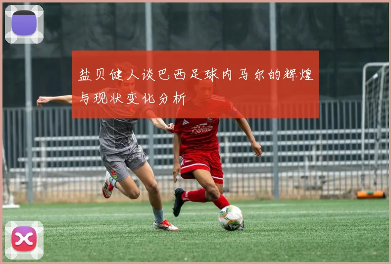 盐贝健人谈巴西足球内马尔的辉煌与现状变化分析