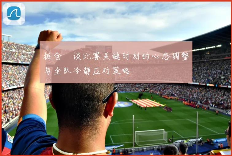 板仓滉谈比赛关键时刻的心态调整与全队冷静应对策略