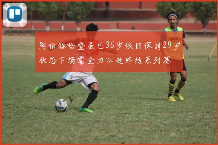 阿伦称哈登虽已36岁依旧保持29岁状态下场需全力以赴终结系列赛